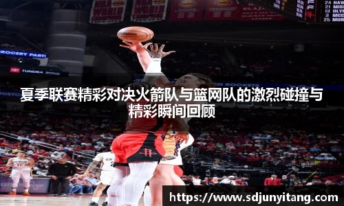夏季联赛精彩对决火箭队与篮网队的激烈碰撞与精彩瞬间回顾
