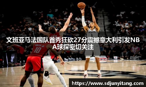 文班亚马法国队首秀狂砍27分震撼意大利引发NBA球探密切关注