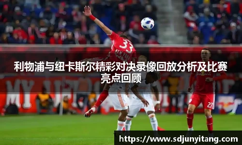 利物浦与纽卡斯尔精彩对决录像回放分析及比赛亮点回顾