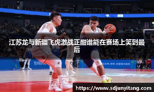 江苏龙与新疆飞虎激战正酣谁能在赛场上笑到最后